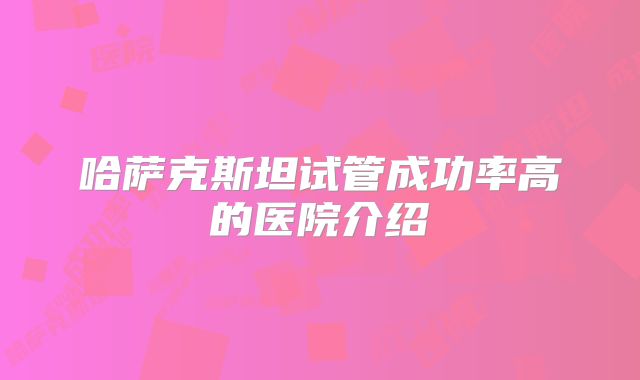 哈萨克斯坦试管成功率高的医院介绍