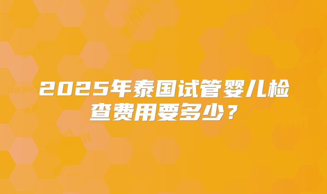 2025年泰国试管婴儿检查费用要多少？