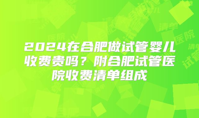 2024在合肥做试管婴儿收费贵吗?附合肥试管医院收费清单组成