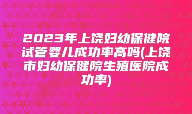 2023年上饶妇幼保健院试管婴儿成功率高吗(上饶市妇幼保健院生殖医院成功率)