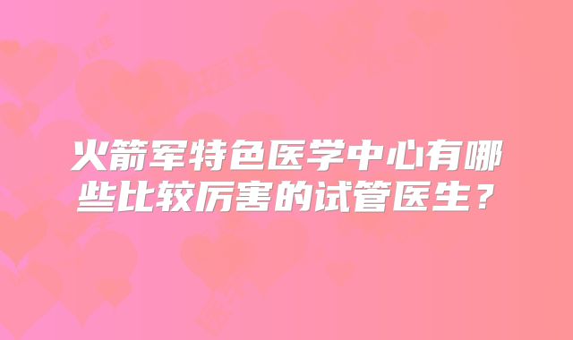 火箭军特色医学中心有哪些比较厉害的试管医生？