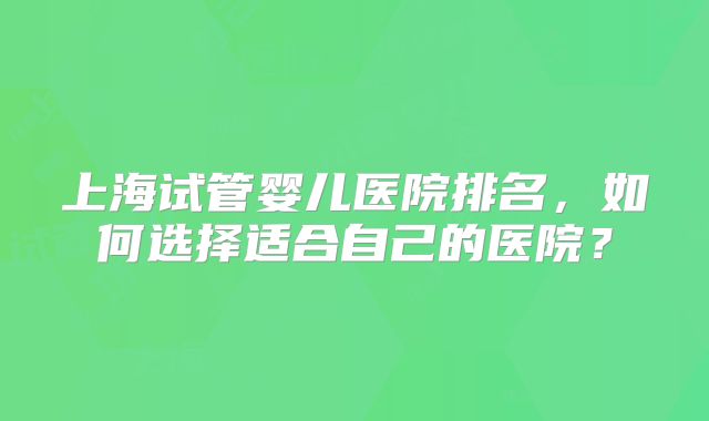 上海试管婴儿医院排名,如何选择适合自己的医院?