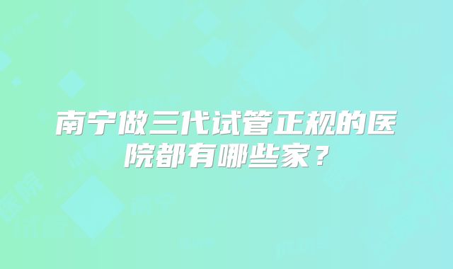 南宁做三代试管正规的医院都有哪些家？