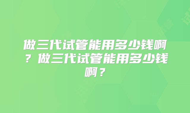 做三代试管能用多少钱啊？做三代试管能用多少钱啊？