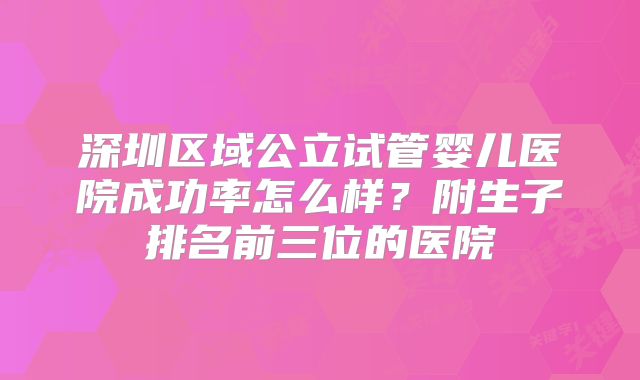 深圳区域公立试管婴儿医院成功率怎么样？附生子排名前三位的医院