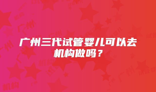 广州三代试管婴儿可以去机构做吗？
