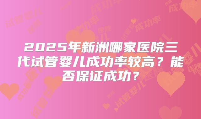 2025年新洲哪家医院三代试管婴儿成功率较高？能否保证成功？
