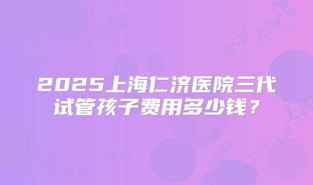 2025上海仁济医院三代试管孩子费用多少钱？
