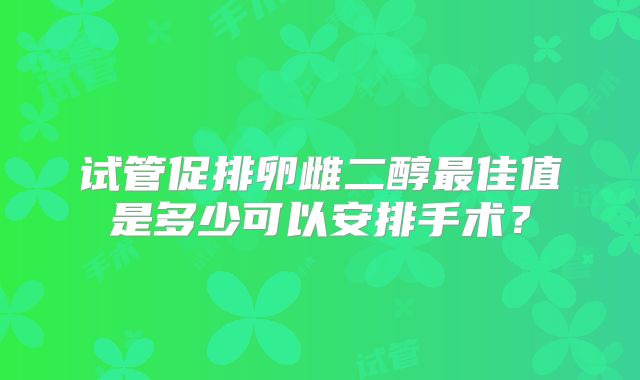 试管促排卵雌二醇最佳值是多少可以安排手术？