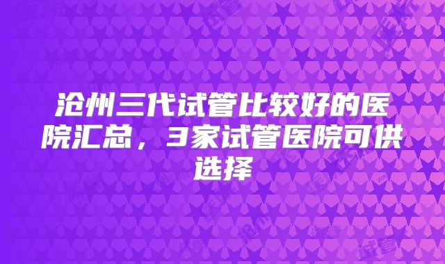沧州三代试管比较好的医院汇总,3家试管医院可供选择