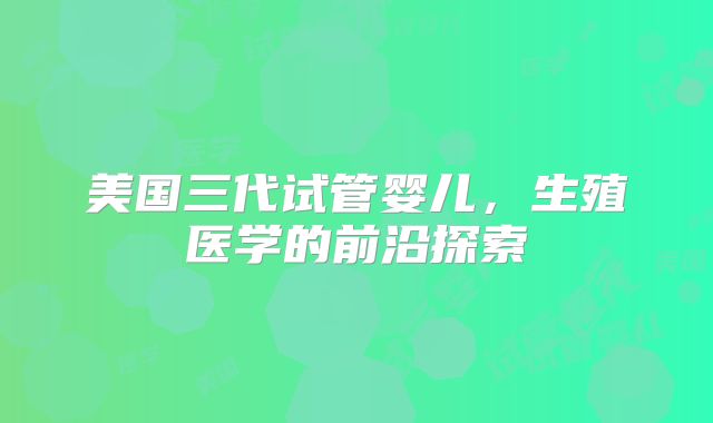 美国三代试管婴儿,生殖医学的前沿探索