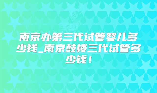 南京办第三代试管婴儿多少钱_南京鼓楼三代试管多少钱！