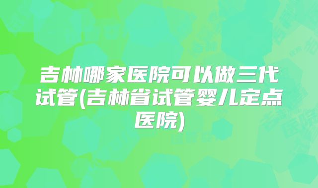 吉林哪家医院可以做三代试管(吉林省试管婴儿定点医院)