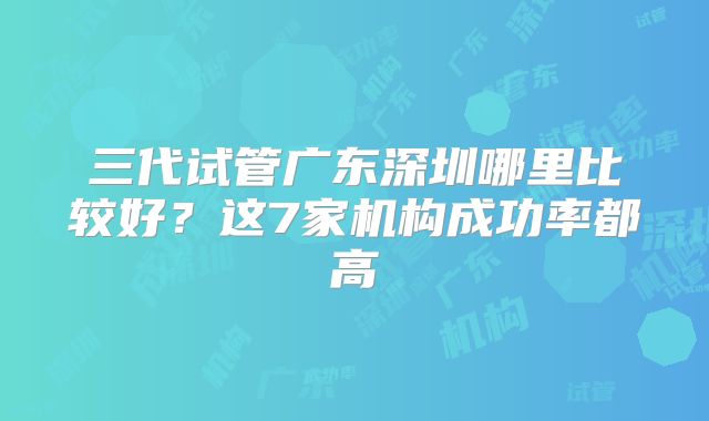 三代试管广东深圳哪里比较好？这7家机构成功率都高