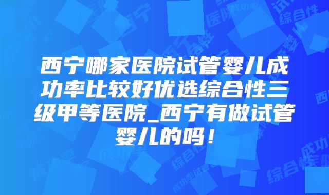 西宁哪家医院试管婴儿成功率比较好优选综合性三级甲等医院_西宁有做试管婴儿的吗！