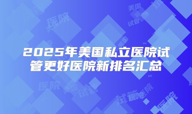 2025年美国私立医院试管更好医院新排名汇总