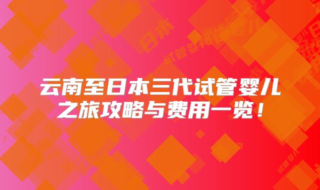 云南至日本三代试管婴儿之旅攻略与费用一览！