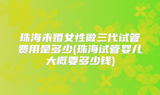 珠海未婚女性做三代试管费用是多少(珠海试管婴儿大概要多少钱)