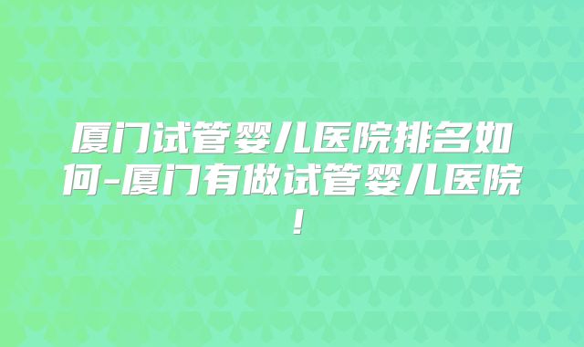 厦门试管婴儿医院排名如何-厦门有做试管婴儿医院!