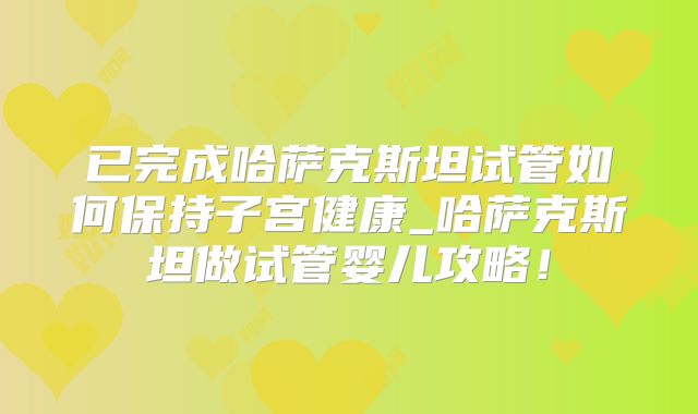 已完成哈萨克斯坦试管如何保持子宫健康_哈萨克斯坦做试管婴儿攻略!