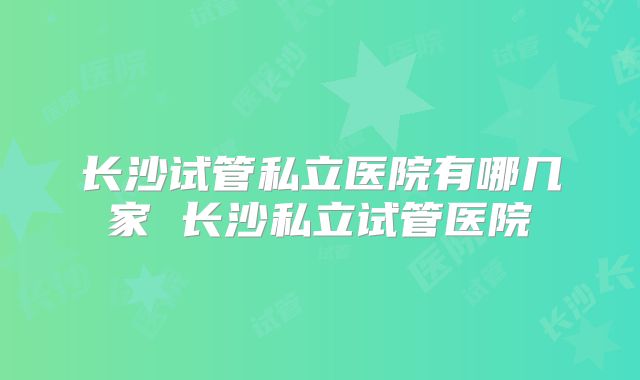 长沙试管私立医院有哪几家 长沙私立试管医院