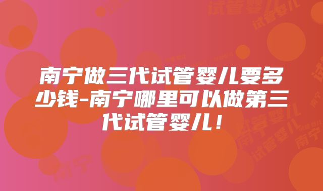 南宁做三代试管婴儿要多少钱-南宁哪里可以做第三代试管婴儿!