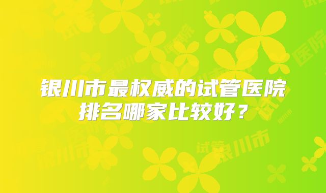 银川市最权威的试管医院排名哪家比较好？