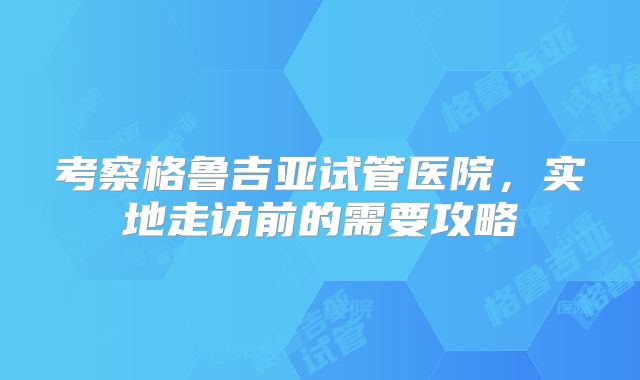 考察格鲁吉亚试管医院，实地走访前的需要攻略