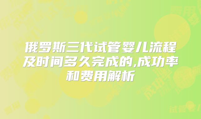 俄罗斯三代试管婴儿流程及时间多久完成的,成功率和费用解析