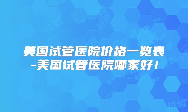 美国试管医院价格一览表-美国试管医院哪家好!