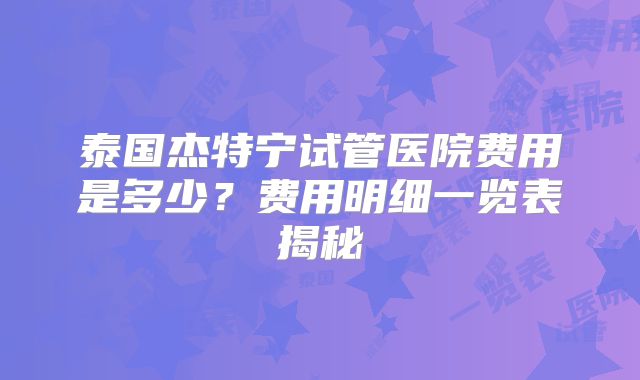 泰国杰特宁试管医院费用是多少？费用明细一览表揭秘