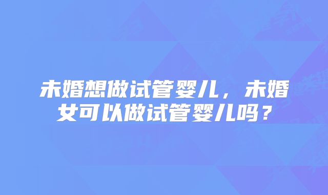 未婚想做试管婴儿,未婚女可以做试管婴儿吗?