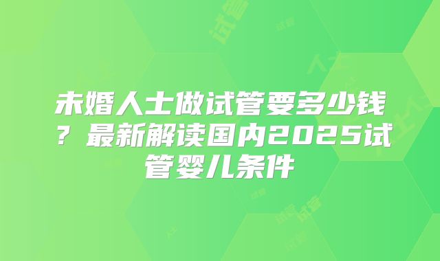 未婚人士做试管要多少钱？最新解读国内2025试管婴儿条件