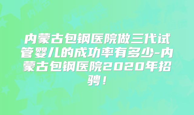 内蒙古包钢医院做三代试管婴儿的成功率有多少-内蒙古包钢医院2020年招骋!