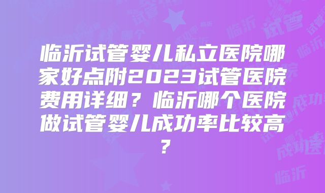 临沂试管婴儿私立医院哪家好点附2023试管医院费用详细？临沂哪个医院做试管婴儿成功率比较高？