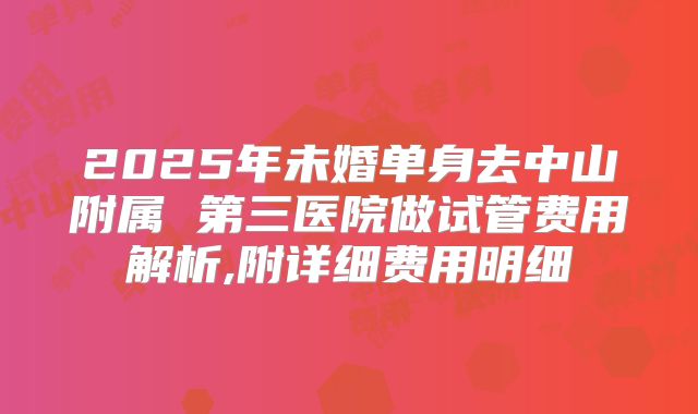 2025年未婚单身去中山附属 第三医院做试管费用解析,附详细费用明细