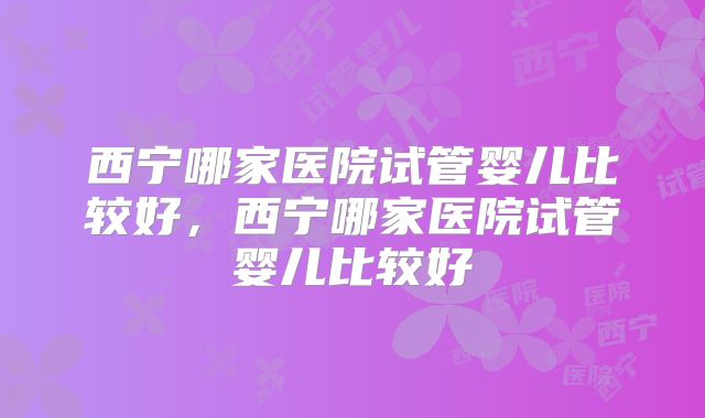 西宁哪家医院试管婴儿比较好，西宁哪家医院试管婴儿比较好