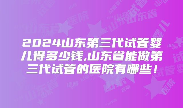 2024山东第三代试管婴儿得多少钱,山东省能做第三代试管的医院有哪些！