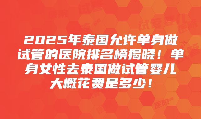 2025年泰国允许单身做试管的医院排名榜揭晓！单身女性去泰国做试管婴儿大概花费是多少！