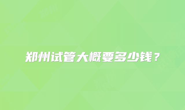 郑州试管大概要多少钱?