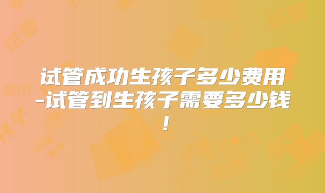 试管成功生孩子多少费用-试管到生孩子需要多少钱！