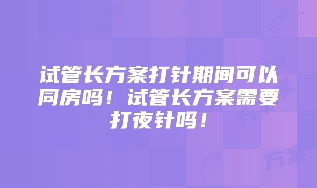 试管长方案打针期间可以同房吗!试管长方案需要打夜针吗!