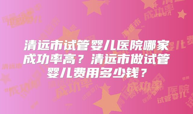 清远市试管婴儿医院哪家成功率高?清远市做试管婴儿费用多少钱?