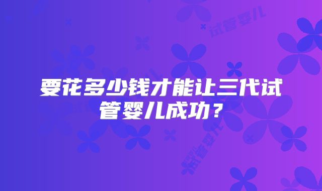 要花多少钱才能让三代试管婴儿成功？