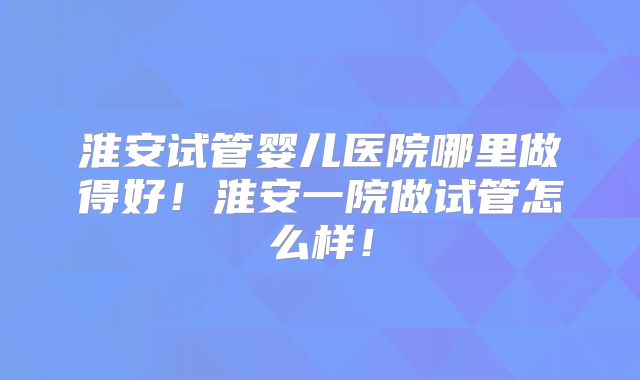 淮安试管婴儿医院哪里做得好!淮安一院做试管怎么样!