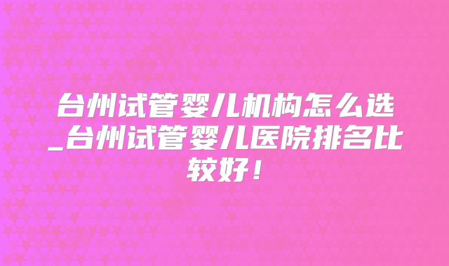 台州试管婴儿机构怎么选_台州试管婴儿医院排名比较好！