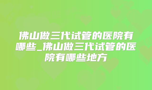 佛山做三代试管的医院有哪些_佛山做三代试管的医院有哪些地方