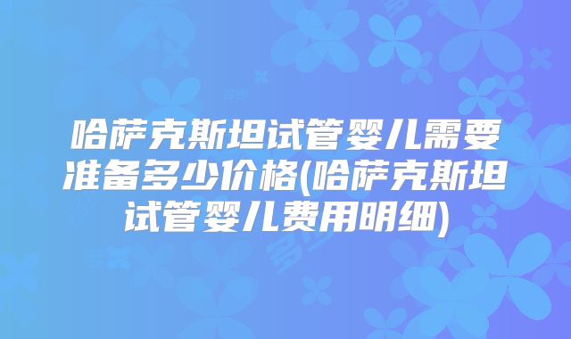哈萨克斯坦试管婴儿需要准备多少价格(哈萨克斯坦试管婴儿费用明细)