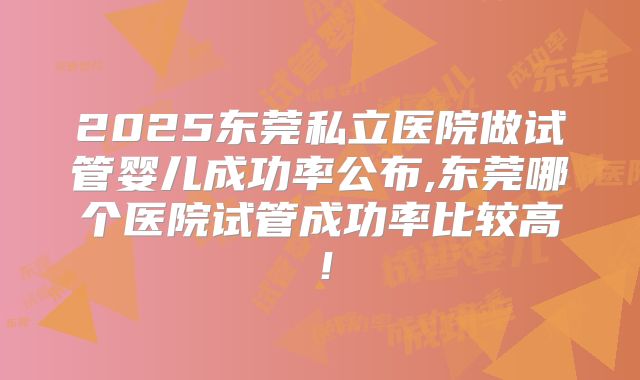 2025东莞私立医院做试管婴儿成功率公布,东莞哪个医院试管成功率比较高！