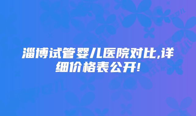 淄博试管婴儿医院对比,详细价格表公开!